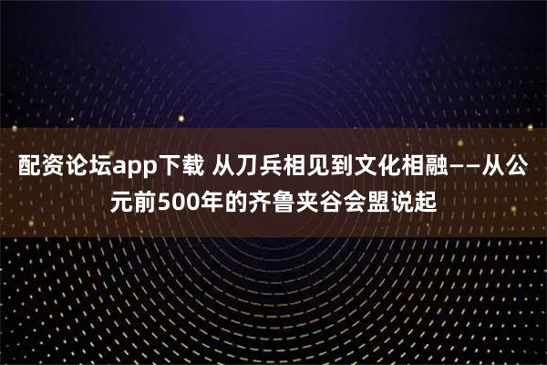 配资论坛app下载 从刀兵相见到文化相融——从公元前500年的齐鲁夹谷会盟说起