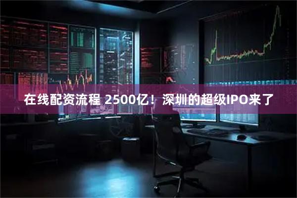在线配资流程 2500亿！深圳的超级IPO来了