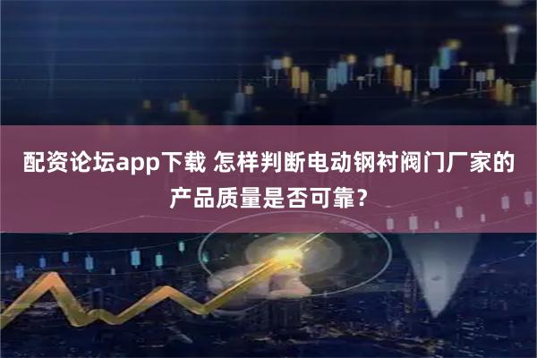 配资论坛app下载 怎样判断电动钢衬阀门厂家的产品质量是否可靠？