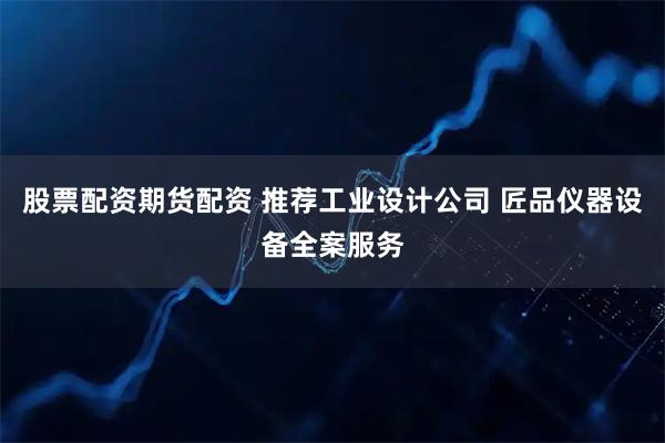 股票配资期货配资 推荐工业设计公司 匠品仪器设备全案服务
