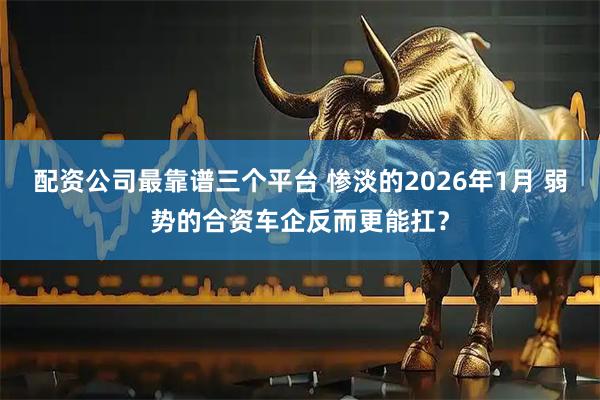 配资公司最靠谱三个平台 惨淡的2026年1月 弱势的合资车企反而更能扛？