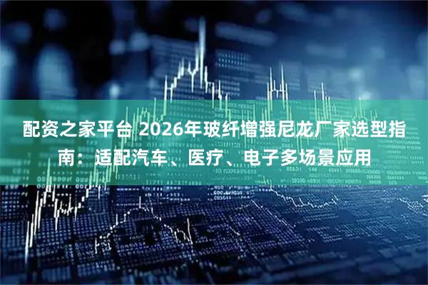配资之家平台 2026年玻纤增强尼龙厂家选型指南：适配汽车、医疗、电子多场景应用