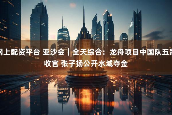 网上配资平台 亚沙会｜全天综合：龙舟项目中国队五冠收官 张子扬公开水域夺金