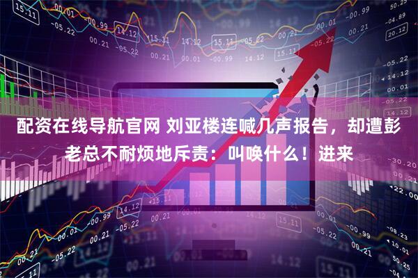 配资在线导航官网 刘亚楼连喊几声报告，却遭彭老总不耐烦地斥责：叫唤什么！进来