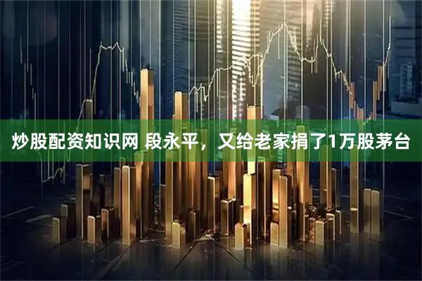 炒股配资知识网 段永平，又给老家捐了1万股茅台