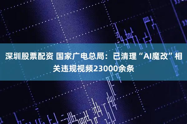 深圳股票配资 国家广电总局：已清理“AI魔改”相关违规视频23000余条