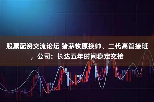 股票配资交流论坛 猪茅牧原换帅、二代高管接班，公司：长达五年时间稳定交接