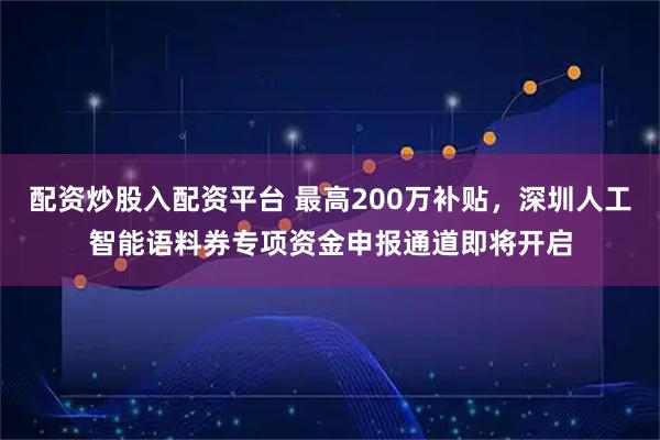 配资炒股入配资平台 最高200万补贴，深圳人工智能语料券专项资金申报通道即将开启