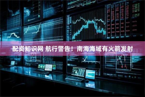 配资知识网 航行警告！南海海域有火箭发射