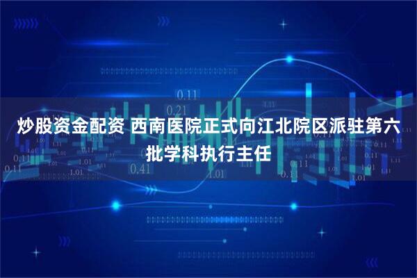 炒股资金配资 西南医院正式向江北院区派驻第六批学科执行主任