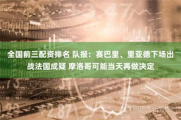 全国前三配资排名 队报：赛巴里、里亚德下场出战法国成疑 摩洛哥可能当天再做决定